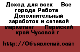 Доход для всех  - Все города Работа » Дополнительный заработок и сетевой маркетинг   . Пермский край,Чусовой г.